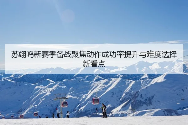 苏翊鸣新赛季备战聚焦动作成功率提升与难度选择新看点