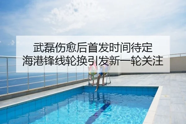 武磊伤愈后首发时间待定 海港锋线轮换引发新一轮关注