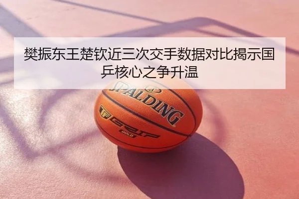 樊振东王楚钦近三次交手数据对比揭示国乒核心之争升温
