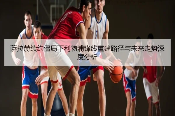萨拉赫续约僵局下利物浦锋线重建路径与未来走势深度分析